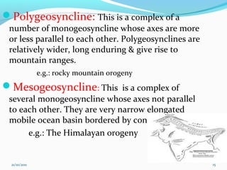 Polygeosyncline: This is a complex of a
number of monogeosyncline whose axes are more
or less parallel to each other. Polygeosynclines are
relatively wider, long enduring & give rise to
mountain ranges.
e.g.: rocky mountain orogeny
Mesogeosyncline: This is a complex of
several monogeosyncline whose axes not parallel
to each other. They are very narrow elongated
mobile ocean basin bordered by continents.
e.g.: The Himalayan orogeny
21/10/2011 15
 