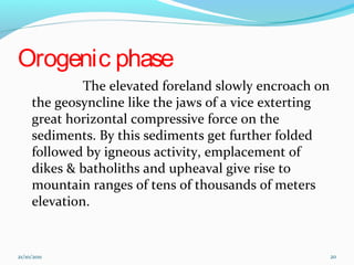 Orogenic phase
The elevated foreland slowly encroach on
the geosyncline like the jaws of a vice exterting
great horizontal compressive force on the
sediments. By this sediments get further folded
followed by igneous activity, emplacement of
dikes & batholiths and upheaval give rise to
mountain ranges of tens of thousands of meters
elevation.
21/10/2011 20
 
