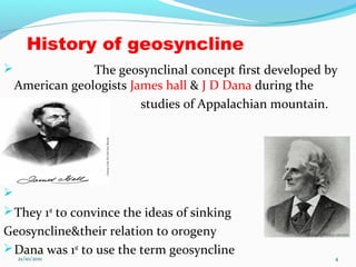 History of geosyncline
 The geosynclinal concept first developed by
American geologists James hall & J D Dana during the
 studies of Appalachian mountain.

They 1st
to convince the ideas of sinking
Geosyncline&their relation to orogeny
Dana was 1st
to use the term geosyncline
21/10/2011 4
 