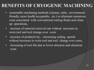 BENEFITS OF CRYOGENIC MACHINING
• sustainable machining methods (cleaner, safer, environment
friendly, more health acceptable, etc.) to eliminate numerous
costs associated with conventional cutting fluids and clean-
up operations,
• increase of material removal rate without increases in
worn tool and tool change over costs
• increase of productivity, - increasing cutting speeds
without increases in worn tool and tool change over costs,
• increasing of tool life due to lower abrasion and chemical
wear.
13
 