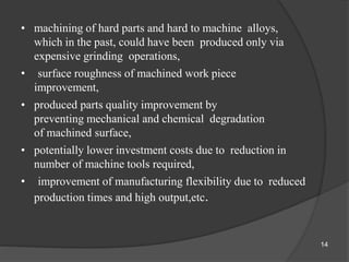 • machining of hard parts and hard to machine alloys,
which in the past, could have been produced only via
expensive grinding operations,
• surface roughness of machined work piece
improvement,
• produced parts quality improvement by
preventing mechanical and chemical degradation
of machined surface,
• potentially lower investment costs due to reduction in
number of machine tools required,
• improvement of manufacturing flexibility due to reduced
production times and high output,etc.
14
 