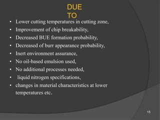 DUE
TO
• Lower cutting temperatures in cutting zone,
• Improvement of chip breakability,
• Decreased BUE formation probability,
• Decreased of burr appearance probability,
• Inert environment assurance,
• No oil-based emulsion used,
• No additional processes needed,
• liquid nitrogen specifications,
• changes in material characteristics at lower
temperatures etc.
15
 