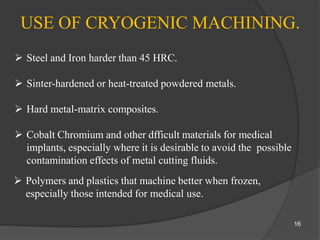 USE OF CRYOGENIC MACHINING.
 Steel and Iron harder than 45 HRC.
 Sinter-hardened or heat-treated powdered metals.
 Hard metal-matrix composites.
 Cobalt Chromium and other dfficult materials for medical
implants, especially where it is desirable to avoid the possible
contamination effects of metal cutting fluids.
 Polymers and plastics that machine better when frozen,
especially those intended for medical use.
16
 