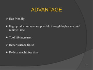 ADVANTAGE
 Eco friendly
 High production rate are possible through higher material
removal rate.
 Tool life increases.
 Better surface finish
 Reduce machining time.
17
 
