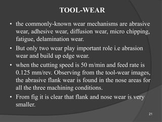 TOOL-WEAR
• the commonly-known wear mechanisms are abrasive
wear, adhesive wear, diffusion wear, micro chipping,
fatigue, delamination wear.
• But only two wear play important role i.e abrasion
wear and build up edge wear.
• when the cutting speed is 50 m/min and feed rate is
0.125 mm/rev. Observing from the tool-wear images,
the abrasive flank wear is found in the nose areas for
all the three machining conditions.
• From fig it is clear that flank and nose wear is very
smaller.
21
 