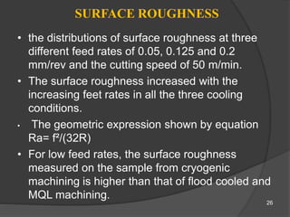 SURFACE ROUGHNESS
• the distributions of surface roughness at three
different feed rates of 0.05, 0.125 and 0.2
mm/rev and the cutting speed of 50 m/min.
• The surface roughness increased with the
increasing feet rates in all the three cooling
conditions.
• The geometric expression shown by equation
Ra= f²/(32R)
• For low feed rates, the surface roughness
measured on the sample from cryogenic
machining is higher than that of flood cooled and
MQL machining.
26
 