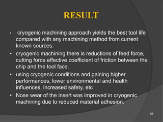 RESULT
• cryogenic machining approach yields the best tool life
compared with any machining method from current
known sources.
• cryogenic machining there is reductions of feed force,
cutting force effective coefficient of friction between the
chip and the tool face.
• using cryogenic conditions and gaining higher
performances, lower environmental and health
influences, increased safety, etc
• Nose wear of the insert was improved in cryogenic
machining due to reduced material adhesion.
36
 