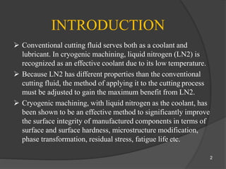 INTRODUCTION
 Conventional cutting fluid serves both as a coolant and
lubricant. In cryogenic machining, liquid nitrogen (LN2) is
recognized as an effective coolant due to its low temperature.
 Because LN2 has different properties than the conventional
cutting fluid, the method of applying it to the cutting process
must be adjusted to gain the maximum benefit from LN2.
 Cryogenic machining, with liquid nitrogen as the coolant, has
been shown to be an effective method to significantly improve
the surface integrity of manufactured components in terms of
surface and surface hardness, microstructure modification,
phase transformation, residual stress, fatigue life etc.
2
 