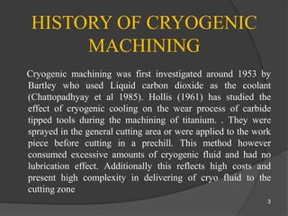 HISTORY OF CRYOGENIC
MACHINING
Cryogenic machining was first investigated around 1953 by
Bartley who used Liquid carbon dioxide as the coolant
(Chattopadhyay et al 1985). Hollis (1961) has studied the
effect of cryogenic cooling on the wear process of carbide
tipped tools during the machining of titanium. . They were
sprayed in the general cutting area or were applied to the work
piece before cutting in a prechill. This method however
consumed excessive amounts of cryogenic fluid and had no
lubrication effect. Additionally this reflects high costs and
present high complexity in delivering of cryo fluid to the
cutting zone
3
 