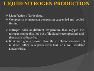 LIQUID NITROGEN PRODUCTION.
 Liquefaction of air is done.
 Compressor or generator compresses ,expanded and cooled
the air.
 Nitrogen boils at different temperature than oxygen the
nitrogen can be distilled out of liquid air recompressed and
then again re-liquefied.
 liquid nitrogen is removed from the distillation chamber , it
is stored either in a pressurized tank or a well insulated
Dewar Flask.
5
 