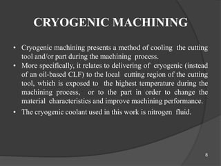 CRYOGENIC MACHINING
• Cryogenic machining presents a method of cooling the cutting
tool and/or part during the machining process.
• More specifically, it relates to delivering of cryogenic (instead
of an oil-based CLF) to the local cutting region of the cutting
tool, which is exposed to the highest temperature during the
machining process, or to the part in order to change the
material characteristics and improve machining performance.
• The cryogenic coolant used in this work is nitrogen fluid.
8
 