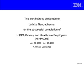 This certificate is presented to

         Lathika Nangachenna
     for the successful completion of

HIPPA Privacy and Healthcare Employees
              (HIPPA003)
          May 26, 2008 - May 27, 2008

             4.0 Hours Completed




                                         Copyright © 2007, IBM
 
