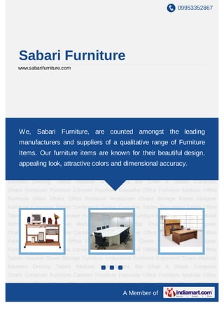 09953352867
A Member of
Sabari Furniture
www.sabarifurniture.com
Ergonomic Chairs Wooden Chairs Office Chairs Executive Office Chair Computer
Chairs Restaurant Chairs Hospital Stools Bar Chair & Stools Computer Tables Conference
Tables Executive Tables Discussion Tables Office Tables Storage Furniture Institutional
Furniture Modular Kitchens Dinning Tables Modular Workstations Computer
Furniture Canteen Furniture Executive Office Furniture Modular Office Furniture Office
Furniture Storage Racks Designer Furniture Ergonomic Chairs Wooden Chairs Office
Chairs Executive Office Chair Computer Chairs Restaurant Chairs Hospital Stools Bar Chair
& Stools Computer Tables Conference Tables Executive Tables Discussion Tables Office
Tables Storage Furniture Institutional Furniture Modular Kitchens Dinning Tables Modular
Workstations Computer Furniture Canteen Furniture Executive Office Furniture Modular
Office Furniture Office Furniture Storage Racks Designer Furniture Ergonomic
Chairs Wooden Chairs Office Chairs Executive Office Chair Computer Chairs Restaurant
Chairs Hospital Stools Bar Chair & Stools Computer Tables Conference Tables Executive
Tables Discussion Tables Office Tables Storage Furniture Institutional Furniture Modular
Kitchens Dinning Tables Modular Workstations Computer Furniture Canteen
Furniture Executive Office Furniture Modular Office Furniture Office Furniture Storage
Racks Designer Furniture Ergonomic Chairs Wooden Chairs Office Chairs Executive Office
Chair Computer Chairs Restaurant Chairs Hospital Stools Bar Chair & Stools Computer
Tables Conference Tables Executive Tables Discussion Tables Office Tables Storage
We, Sabari Furniture, are counted amongst the leading
manufacturers and suppliers of a qualitative range of Furniture
Items. Our furniture items are known for their beautiful design,
appealing look, attractive colors and dimensional accuracy.
 