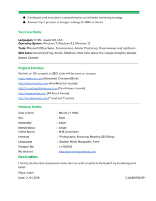 ● Developed and executed a comprehensive social media marketing strategy
● Attained top 5 position in Google rankings for 80% of clients
Technical Skills
Languages:​HTML, JavaScript, CSS
Operating System:​Windows 7, Windows 8.1, Windows 10
Tools: ​Microsoft Office Suite, Screenpresso, Adobe Photoshop, Dreamweaver and Lightroom
SEO Tools:​Screaming Frog, Ahrefs, SEMRush, Web CEO, Alexa Pro, Google Analytics, Google
Search Console
Projects Handled
Worked on 30+ projects in SEO. Links will be send on request.
https://www.sc.com​(Standared Chartered Bank)
http://astermedcity.com​(AsterMedcity Hospital)
http://tv.puthiyathalaimurai.com​(Tamil News channel)
http://www.kerala.com​(All About Kerala)
http://keralatravels.com​(Travel and Tourism)
Personal Profile
Date of birth : March 07, 1990
Sex : Male
Nationality : Indian
Marital Status : Single
Father Name : M.N.Gireendran
Interests : Photography, Browsing, Reading SEO Blogs
Languages : English, Hindi, Malayalam, Tamil
Passport No : L4192656
My Website : ​http://searchenginelands.com
Declaration:
I hereby declare that statements made are true and complete to the best of my knowledge and
belief.
Place: Kochi
Date: 01-04-2016 G.SABARINATH
 