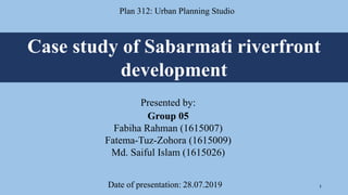 Case study of Sabarmati riverfront
development
Plan 312: Urban Planning Studio
Presented by:
Group 05
Fabiha Rahman (1615007)
Fatema-Tuz-Zohora (1615009)
Md. Saiful Islam (1615026)
Date of presentation: 28.07.2019 1
 