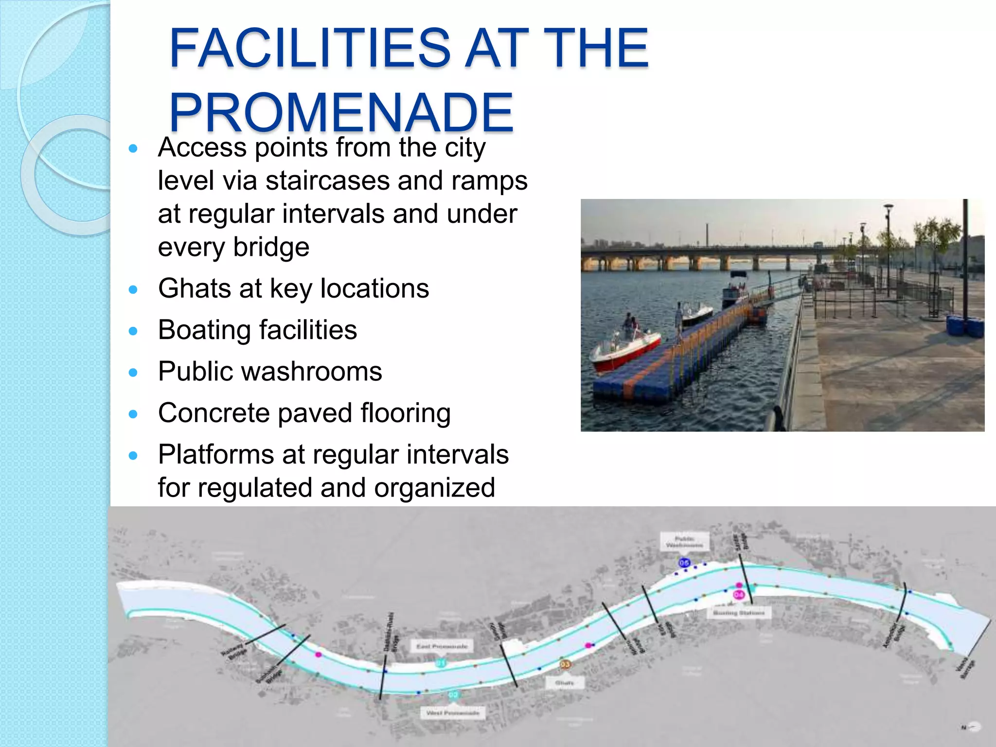 FACILITIES AT THE
PROMENADE Access points from the city
level via staircases and ramps
at regular intervals and under
every bridge
 Ghats at key locations
 Boating facilities
 Public washrooms
 Concrete paved flooring
 Platforms at regular intervals
for regulated and organized
vending activities
 
