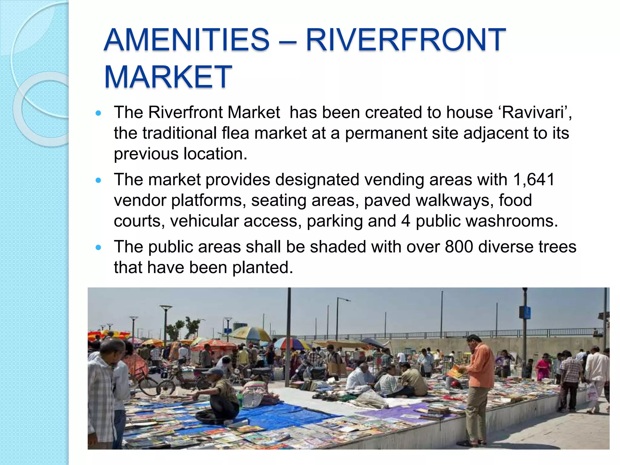 AMENITIES – RIVERFRONT
MARKET
 The Riverfront Market has been created to house ‘Ravivari’,
the traditional flea market at a permanent site adjacent to its
previous location.
 The market provides designated vending areas with 1,641
vendor platforms, seating areas, paved walkways, food
courts, vehicular access, parking and 4 public washrooms.
 The public areas shall be shaded with over 800 diverse trees
that have been planted.
 
