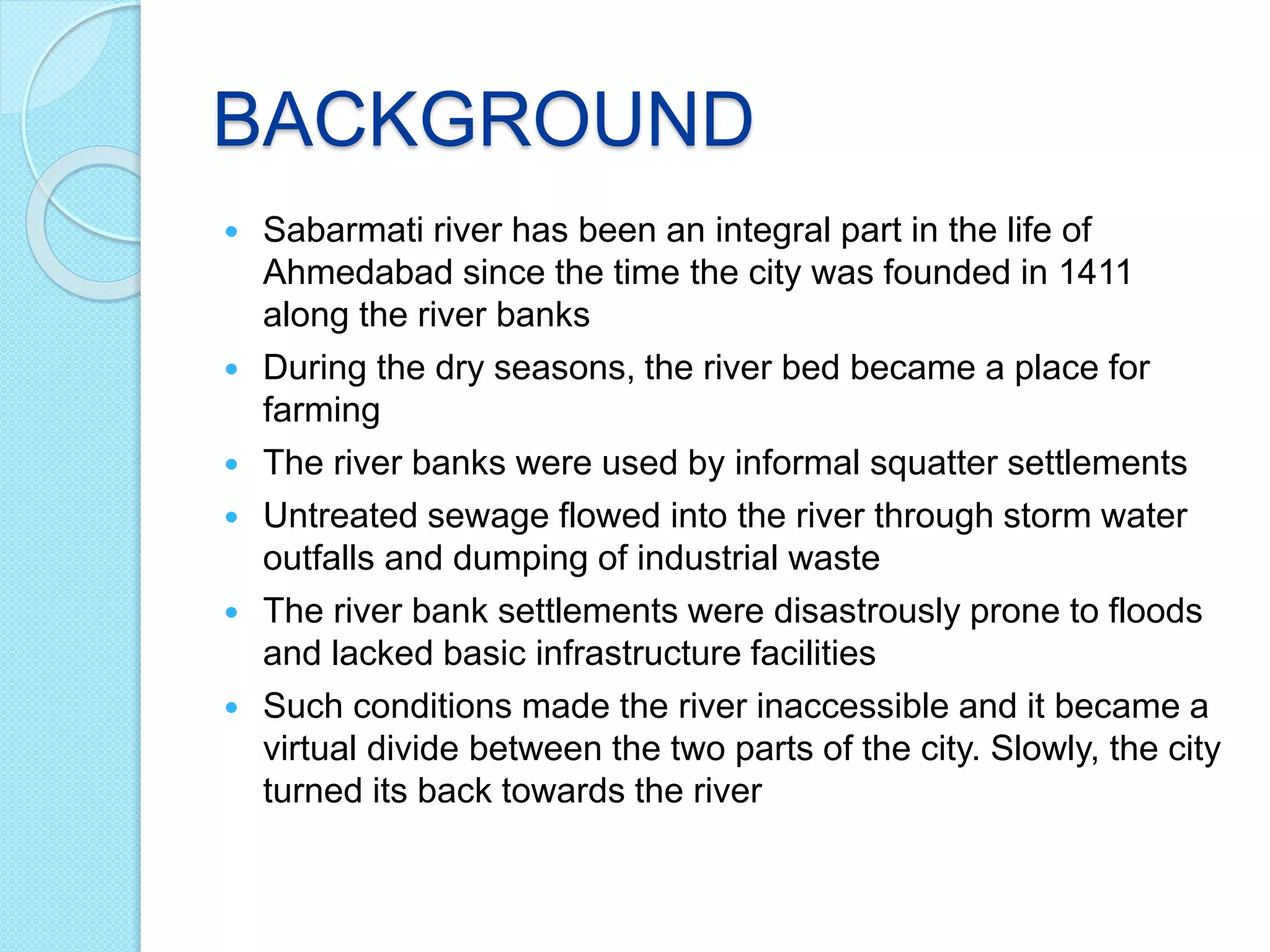 BACKGROUND
 Sabarmati river has been an integral part in the life of
Ahmedabad since the time the city was founded in 1411
along the river banks
 During the dry seasons, the river bed became a place for
farming
 The river banks were used by informal squatter settlements
 Untreated sewage flowed into the river through storm water
outfalls and dumping of industrial waste
 The river bank settlements were disastrously prone to floods
and lacked basic infrastructure facilities
 Such conditions made the river inaccessible and it became a
virtual divide between the two parts of the city. Slowly, the city
turned its back towards the river
 