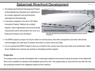 http://www.indiawaterportal.org/articles/alternative-perspective-sabarmati-riverfront-
development
Sabarmati Riverfront Development
Sabarmati Riverfront Development
 The Sabarmati Riverfront Development Project
at Ahmedabad has attracted much attention for
its concept, approach and achievements
nationally and internationally.
 It has been projected in the list of 100 “Most
Innovative Projects” hailing it as a project
towards ‘urban regeneration and environmental
improvement which will transform the river as a
focal point of leisure and recreation’.
 The SRFD project is unique not only for what it is and has done, also when compared to and seen with almost
criminal neglect and utter lack of initiative and action on other rivers and cities.
 It is no surprise that SRFD Project is seen as a model for the country and a few more cities such as Mumbai, Delhi,
Surat, Kolkatta and Lucknow are working on developing similar projects.
Project Aim:
The project aims to provide Ahmedabad with a meaningful waterfront environment along the banks of the Sabarmati
River and to redefine an identity of Ahmedabad around the river. The project looks to reconnect the city with the river
and positively transform the neglected aspects of the riverfront.
 