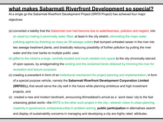 what makes Sabarmati Riverfront Development so special?
At a single go the Sabarmati Riverfront Development Project (SRFD Project) has achieved four major
objectives:
(a) converted a liability that the Sabarmati river had become due to waterlessness, pollution and neglect, into
an asset by making it perennially water filled, at least in the city stretch, eliminating the major water
polluting agents by diverting as many as 39 sewage outlets that dumped untreated sewer in the river into
two sewage treatment plants, and drastically reducing possibility of further pollution by putting the river
water and the river banks to multiple public uses
(b) gifted to the citizens a large, centrally located and much needed civic space to the city chronically starved
of open spaces, by amalgamating the existing and the reclaimed lands obtained by trimming the river for
recreation and leisure purposes
(c) creating a precedent in form of an institutional mechanism for project planning and implementation, in form
of a special purpose vehicle, namely the Sabarmati Riverfront Development Corporation Limited
(SRFDCL), that would serve the city well in the future while planning ambitious and high investment
projects, and
(d) created a new and modern landmark, announcing Ahmedabad’s arrival as a `word class’ city to the fast
urbanizing global world—the BRTS is the other such project in the city—wherein vision in urban planning,
creativity in governance, entrepreneurship in problem solving, public participation in alternatives search
and display of sustainability concerns in managing and developing a city are highly rated attributes.
 