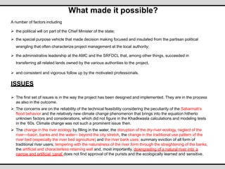 What made it possible?
A number of factors including
 the political will on part of the Chief Minister of the state;
 the special purpose vehicle that made decision making focused and insulated from the partisan political
wrangling that often characterize project management at the local authority;
 the administrative leadership at the AMC and the SRFDCL that, among other things, succeeded in
transferring all related lands owned by the various authorities to the project,
 and consistent and vigorous follow up by the motivated professionals.
ISSUES
 The first set of issues is in the way the project has been designed and implemented. They are in the process
as also in the outcome.
 The concerns are on the reliability of the technical feasibility considering the peculiarity of the Sabarmati’s
flood behavior and the relatively new climate change phenomenon that brings into the equation hitherto
unknown factors and considerations, which did not figure in the Khadkwasla calculations and modeling tests
in the ‘60s. Climate change was not such a prominent issue then.
 The change in the river ecology by filling in the water, the disruption of the dry-river ecology, neglect of the
river—basin, banks and the water-- beyond the city stretch, the change in the traditional use pattern of the
river bed (especially the river bed agriculture) and the river bank uses; summary eviction of all form of
traditional river users; tempering with the naturalness of the river form through the straightening of the banks,
the artificial and characterless retaining wall and, most importantly, downgrading of a natural river into a
narrow and artificial ‘canal’ does not find approval of the purists and the ecologically learned and sensitive.
 