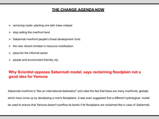 THE CHANGE AGENDA NOW
 removing roads: planting one lakh trees instead
 stop selling the riverfront land
 Sabarmati riverfront people’s forest development fund.
 the new vibrant mindset in resource mobilization
 place for the informal sector
 people and environment friendly city
Why Scientist opposes Sabarmati model, says reclaiming floodplain not a
good idea for Yamuna
Sabarmati riverfront is "like an international destination" and cited the fact that there are many riverfronts globally
which have come up by developing a river's floodplains. It was even suggested that a different hydrological model
be used to ensure that Yamuna doesn't overflow its banks if its floodplains are reclaimed like in case of Sabarmati.
 