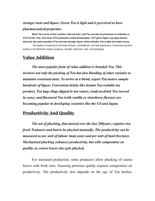 stronger taste and liquor. Green Tea is light and is perceived to have 
pharmaceutical properties. 
Black Tea can be of two varieties: leaf and dust. Leaf Tea can also be processes as orthodox or 
CTC (Crush, Tear, And Curl), CTC production entails fermentation. CTC gives higher cup page (almost 
twice) for the same quantity of Tea and has stronger liquor, while orthodox Tea is light and retain aroma. 
Tea quality is measured on the basis of liquor, aroma/flavour, and leaf appearance. Consumers perceive 
quality on the attributes of taste, pungency, strength, freshness, color, and packaging. 
Value Addition 
The most popular form of value addition is branded Tea. This 
involves not only the packing of Tea but also blending of other varieties to 
maintain consistent taste. To arrive at a blend, expert Tea tasters sample 
hundreds of liquor. Convenient drinks like instant Tea (soluble tea 
powder), Tea bags (bags dipped in hot water), ready-to-drink Tea (served 
in cans), and flavoured Tea (with vanilla or strawberry flavour) are 
becoming popular in developing countries like the US and Japan. 
Productivity And Quality 
The art of plucking, fine-turned over the last 200years, requires two 
fresh Tealeaves and bud to be plucked manually. The productivity can be 
measured as per unit of labour (man year) and per unit of land (hectare). 
Mechanized plucking enhances productivity, but with compromise on 
quality, as coarse leaves also gets plucked. 
For increased production, some producers allow plucking of coarse 
leaves with fresh ones. Ensuring premium quality requires compromise on 
productivity. The productivity also depends on the age of Tea bushes, 
 