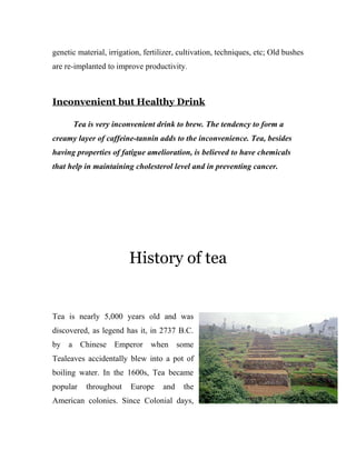 genetic material, irrigation, fertilizer, cultivation, techniques, etc; Old bushes 
are re-implanted to improve productivity. 
Inconvenient but Healthy Drink 
Tea is very inconvenient drink to brew. The tendency to form a 
creamy layer of caffeine-tannin adds to the inconvenience. Tea, besides 
having properties of fatigue amelioration, is believed to have chemicals 
that help in maintaining cholesterol level and in preventing cancer. 
History of tea 
Tea is nearly 5,000 years old and was 
discovered, as legend has it, in 2737 B.C. 
by a Chinese Emperor when some 
Tealeaves accidentally blew into a pot of 
boiling water. In the 1600s, Tea became 
popular throughout Europe and the 
American colonies. Since Colonial days, 
 
