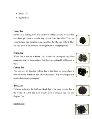 · Black Tea 
· Scented Tea 
Green Tea 
Green Tea is nothing more than the leaves of the Camellia Sinensis that 
have been processed a certain way. Green Teas, like white Teas, are 
closer to taste like fresh leaves or grass than the Black or Oolong. They 
are also lower in caffeine and have higher antioxidant properties. 
White Tea 
White Tea is similar to Green Tea, in that it’s undergone very little 
processing and no fermentation. But there is a noticeable difference in 
taste. 
Oolong Tea 
The best way to describe Oolong Tea is that they are somewhere in 
between Green and Black Tea. This is because of they are only partially 
oxidized during the processing. 
Black Tea 
They are highest in the Caffeine. Black Tea is the most popular Tea in 
the world. It is the Tea most widely used in making Iced Tea and 
English Tea. 
Scented Tea 
 