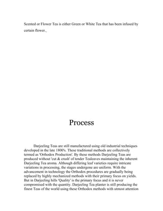 Scented or Flower Tea is either Green or White Tea that has been infused by 
certain flower. 
Process 
Darjeeling Teas are still manufactured using old industrial techniques 
developed in the late 1800's. These traditional methods are collectively 
termed as 'Orthodox Production'. By these methods Darjeeling Teas are 
produced without 'cut & crush' of tender Tealeaves maintaining the inherent 
Darjeeling Tea aroma. Although differing leaf varieties require intricate 
variations in processing, the stages undergone are uniform. With the 
advancement in technology the Orthodox procedures are gradually being 
replaced by highly mechanized methods with their primary focus on yields. 
But in Darjeeling hills 'Quality' is the primary focus and it is never 
compromised with the quantity. Darjeeling Tea planter is still producing the 
finest Teas of the world using these Orthodox methods with utmost attention 
 