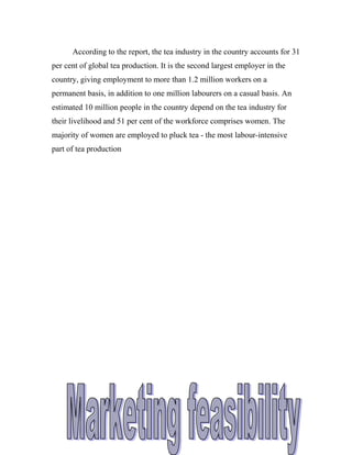 According to the report, the tea industry in the country accounts for 31 
per cent of global tea production. It is the second largest employer in the 
country, giving employment to more than 1.2 million workers on a 
permanent basis, in addition to one million labourers on a casual basis. An 
estimated 10 million people in the country depend on the tea industry for 
their livelihood and 51 per cent of the workforce comprises women. The 
majority of women are employed to pluck tea - the most labour-intensive 
part of tea production 
 