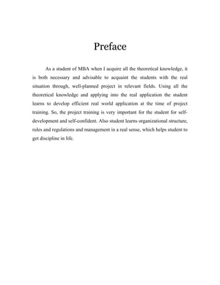 Preface 
As a student of MBA when I acquire all the theoretical knowledge, it 
is both necessary and advisable to acquaint the students with the real 
situation through, well-planned project in relevant fields. Using all the 
theoretical knowledge and applying into the real application the student 
learns to develop efficient real world application at the time of project 
training. So, the project training is very important for the student for self-development 
and self-confident. Also student learns organizational structure, 
rules and regulations and management in a real sense, which helps student to 
get discipline in life. 
 