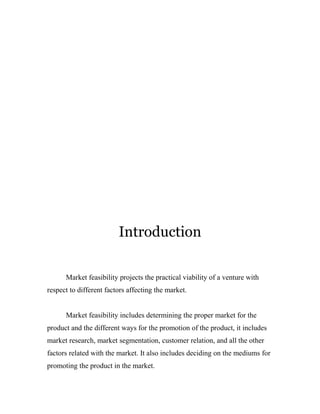 Introduction 
Market feasibility projects the practical viability of a venture with 
respect to different factors affecting the market. 
Market feasibility includes determining the proper market for the 
product and the different ways for the promotion of the product, it includes 
market research, market segmentation, customer relation, and all the other 
factors related with the market. It also includes deciding on the mediums for 
promoting the product in the market. 
 