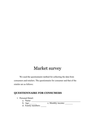 Market survey 
We used the questionnaire method for collecting the data from 
consumers and retailers. The questionnaire for consumer and that of the 
retailer are as follows: 
QUESTIONNAIRE FOR CONSUMERS 
1. Personal Detail: 
a. Name: _____________________________________________ 
b. Age: ______ c. Monthly income: _______ 
d. Family members: _____ 
 