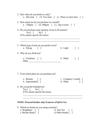 2. How often do you drink in a day? 
a. One time [ ] b. Two time [ ] c. Three or more time [ ] 
3. How much tea do you purchase in a month? 
a. 250gms [ ] b. 500gms [ ] c. 1kg or more [ ] 
4. Do you purchase same quantity of tea in all seasons? 
Yes [ ] No [ ] 
If No, please specify the reason 
_____________________________________________________ 
_____________________________________________________ 
5. Which type of taste do you prefer in tea? 
a. Strong [ ] b. Light [ ] 
6. Why do you drink tea? 
a. Freshness [ ] b. Habit [ ] 
Other _____________________________ 
7. From which place do you purchase tea? 
a. Retailer [ ] 
b. Supermarket[ ] 
c. Company’s outlet[ ] 
d. Other [ ] 
8. Do you prefer branded tea? 
Yes [ ] No [ ] 
If No, please specify the reason 
_____________________________________________________ 
_____________________________________________________ 
NOTE: Proceed further only if answer of Q.8 is Yes 
9. Which tea brand are you using currently? 
a. Waghbakri [ ] b. Tata Tea [ ] 
c. Brooke Bond [ ] d. Other brands [ ] 
 