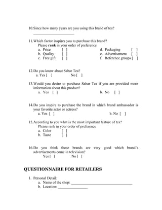 10.Since how many years are you using this brand of tea? 
______________________ 
11.Which factor inspires you to purchase this brand? 
Please rank in your order of preference 
a. Price [ ] 
b. Quality [ ] 
c. Free gift [ ] 
d. Packaging [ ] 
e. Advertisement [ ] 
f. Reference groups [ ] 
12.Do you know about Sabar Tea? 
a. Yes [ ] No [ ] 
13.Would you desire to purchase Sabar Tea if you are provided more 
information about this product? 
a. Yes [ ] b. No [ ] 
14.Do you inspire to purchase the brand in which brand ambassador is 
your favorite actor or actress? 
a. Yes [ ] b. No [ ] 
15.According to you what is the most important feature of tea? 
Please rank in your order of preference 
a. Color [ ] 
b. Taste [ ] 
16.Do you think those brands are very good which brand’s 
advertisements come in television? 
Yes [ ] No [ ] 
QUESTIONNAIRE FOR RETAILERS 
1. Personal Detail: 
a. Name of the shop: _________________________________ 
b. Location: ________________ 
 