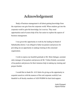 Acknowledgement 
Study of business management is all about gaining knowledge from 
the experience one gets from the corporate world. When students get into the 
corporate world to gain the knowledge, he is novice. They need 
opportunities and of-course help of his /her senior to explore the aspects of 
business management. 
I was given this opportunity to work by the leading tea brand of 
Sabarkantha district. I am obliged to Sabar tea packers and process for 
providing me an opportunity to undergo training in this esteemed 
organization. 
I wish to express my heartfelt gratitude to Mr. Moin Sabugar, assistant 
sales manager of tea packers and process & Mr. Vishnu Solanki, accountant 
of tea packers and process for their immense help in making my training and 
project fruitful. 
I would like to thank Dr. A.H. Kalro for giving us the opportunity to 
acquaint ourselves with the nuances of the real corporate world & I am 
thankful to all faculty members of AES PGIBM for their kind support. 
Ankit Prajapati 
Alpesh Parmar 
 
