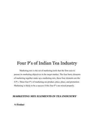 Four P’s of Indian Tea Industry 
Marketing mix is the set of marketing tools that the firm uses to 
pursue its marketing objectives in the target market. The four basic elements 
of marketing together make up a marketing mix, these four elements are the 
4 P’s. These four P’s of marketing are product, price, place, and promotion. 
Marketing is likely to be a success if this four P’s are mixed properly. 
MARKETING MIX ELEMENTS IN TEA INDUSTRY 
A) Product 
 