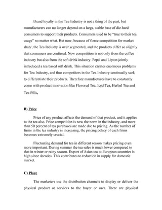 Brand loyalty in the Tea Industry is not a thing of the past, but 
manufacturers can no longer depend on a large, stable base of die-hard 
consumers to support their products. Consumers used to be “true to their tea 
usage” no matter what. But now, because of fierce competition for market 
share, the Tea Industry is over segmented, and the products differ so slightly 
that consumers are confused. Now competition is not only from the coffee 
industry but also from the soft drink industry. Pepsi and Lipton jointly 
introduced a tea based soft drink. This situation creates enormous problems 
for Tea Industry, and thus competitors in the Tea Industry continually seek 
to differentiate their products. Therefore manufactures have to constantly 
come with product innovation like Flavored Tea, Iced Tea, Herbal Tea and 
Tea Pills. 
B) Price 
Price of any product affects the demand of that product, and it applies 
to the tea also. Price competition is now the norm in the industry, and more 
than 50 percent of tea purchases are made due to pricing. As the number of 
firms in the tea industry is increasing, the pricing policy of each firms 
becomes extremely crucial. 
Fluctuating demand for tea in different season makes pricing even 
more important. During summer the tea sales is much lower compared to 
that in winter or rainy season. Export of Asian tea to European countries is 
high since decades. This contributes to reduction in supply for domestic 
market. 
C) Place 
The marketers use the distribution channels to display or deliver the 
physical product or services to the buyer or user. There are physical 
 