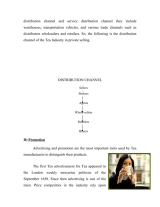 distribution channel and service distribution channel they include 
warehouses, transportation vehicles, and various trade channels such as 
distributors wholesalers and retailers. So, the following is the distribution 
channel of the Tea Industry in private selling. 
DISTRIBUTION CHANNEL 
D) Promotion 
Sellers 
Brokers 
Agents 
Whole-sellers 
Retailers 
Buyers 
Advertising and promotion are the most important tools used by Tea 
manufacturers to distinguish their products. 
The first Tea advertisement for Tea appeared in 
the London weekly mercurius politicus of the 
September 1658. Since then advertising is one of the 
must. Price competitors in the industry rely upon 
 
