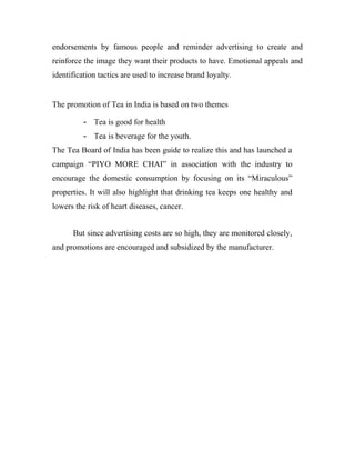 endorsements by famous people and reminder advertising to create and 
reinforce the image they want their products to have. Emotional appeals and 
identification tactics are used to increase brand loyalty. 
The promotion of Tea in India is based on two themes 
- Tea is good for health 
- Tea is beverage for the youth. 
The Tea Board of India has been guide to realize this and has launched a 
campaign “PIYO MORE CHAI” in association with the industry to 
encourage the domestic consumption by focusing on its “Miraculous” 
properties. It will also highlight that drinking tea keeps one healthy and 
lowers the risk of heart diseases, cancer. 
But since advertising costs are so high, they are monitored closely, 
and promotions are encouraged and subsidized by the manufacturer. 
 