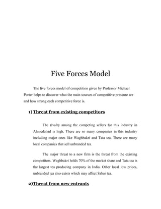 Five Forces Model 
The five forces model of competition given by Professor Michael 
Porter helps to discover what the main sources of competitive pressure are 
and how strong each competitive force is. 
1) Threat from existing competitors 
The rivalry among the competing sellers for this industry in 
Ahmedabad is high. There are so many companies in this industry 
including major ones like Waghbakri and Tata tea. There are many 
local companies that sell unbranded tea. 
The major threat to a new firm is the threat from the existing 
competitors. Waghbakri holds 70% of the market share and Tata tea is 
the largest tea producing company in India. Other local low prices, 
unbranded tea also exists which may affect Sabar tea. 
2) Threat from new entrants 
 