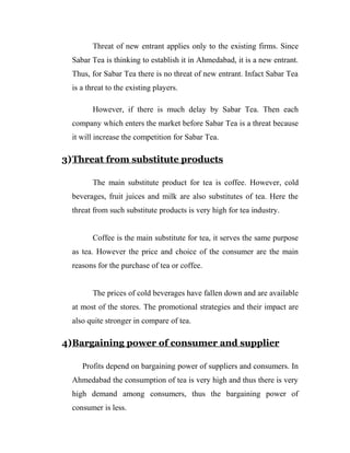 Threat of new entrant applies only to the existing firms. Since 
Sabar Tea is thinking to establish it in Ahmedabad, it is a new entrant. 
Thus, for Sabar Tea there is no threat of new entrant. Infact Sabar Tea 
is a threat to the existing players. 
However, if there is much delay by Sabar Tea. Then each 
company which enters the market before Sabar Tea is a threat because 
it will increase the competition for Sabar Tea. 
3)Threat from substitute products 
The main substitute product for tea is coffee. However, cold 
beverages, fruit juices and milk are also substitutes of tea. Here the 
threat from such substitute products is very high for tea industry. 
Coffee is the main substitute for tea, it serves the same purpose 
as tea. However the price and choice of the consumer are the main 
reasons for the purchase of tea or coffee. 
The prices of cold beverages have fallen down and are available 
at most of the stores. The promotional strategies and their impact are 
also quite stronger in compare of tea. 
4) Bargaining power of consumer and supplier 
Profits depend on bargaining power of suppliers and consumers. In 
Ahmedabad the consumption of tea is very high and thus there is very 
high demand among consumers, thus the bargaining power of 
consumer is less. 
 