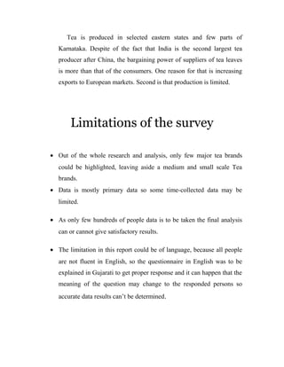Tea is produced in selected eastern states and few parts of 
Karnataka. Despite of the fact that India is the second largest tea 
producer after China, the bargaining power of suppliers of tea leaves 
is more than that of the consumers. One reason for that is increasing 
exports to European markets. Second is that production is limited. 
Limitations of the survey 
· Out of the whole research and analysis, only few major tea brands 
could be highlighted, leaving aside a medium and small scale Tea 
brands. 
· Data is mostly primary data so some time-collected data may be 
limited. 
· As only few hundreds of people data is to be taken the final analysis 
can or cannot give satisfactory results. 
· The limitation in this report could be of language, because all people 
are not fluent in English, so the questionnaire in English was to be 
explained in Gujarati to get proper response and it can happen that the 
meaning of the question may change to the responded persons so 
accurate data results can’t be determined. 
 