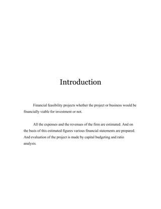 Introduction 
Financial feasibility projects whether the project or business would be 
financially viable for investment or not. 
All the expenses and the revenues of the firm are estimated. And on 
the basis of this estimated figures various financial statements are prepared. 
And evaluation of the project is made by capital budgeting and ratio 
analysis. 
 
