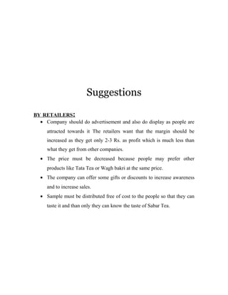 Suggestions 
BY RETAILERS : 
· Company should do advertisement and also do display as people are 
attracted towards it The retailers want that the margin should be 
increased as they get only 2-3 Rs. as profit which is much less than 
what they get from other companies. 
· The price must be decreased because people may prefer other 
products like Tata Tea or Wagh bakri at the same price. 
· The company can offer some gifts or discounts to increase awareness 
and to increase sales. 
· Sample must be distributed free of cost to the people so that they can 
taste it and than only they can know the taste of Sabar Tea. 
 