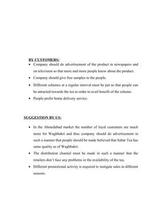 BY CUSTOMERS: 
· Company should do advertisement of the product in newspapers and 
on television so that more and more people know about the product. 
· Company should give free samples to the people. 
· Different schemes at a regular interval must be put so that people can 
be attracted towards the tea in order to avail benefit of the scheme. 
· People prefer home delivery service. 
SUGGESTION BY US: 
· In the Ahmedabad market the number of loyal customers are much 
more for Waghbakri and thus company should do advertisement in 
such a manner that people should be made believed that Sabar Tea has 
same quality as of Waghbakri. 
· The distribution channel must be made in such a manner that the 
retailers don’t face any problems in the availability of the tea. 
· Different promotional activity is required to instigate sales in different 
seasons. 
 