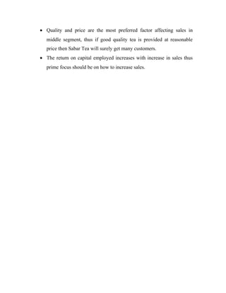 · Quality and price are the most preferred factor affecting sales in 
middle segment, thus if good quality tea is provided at reasonable 
price then Sabar Tea will surely get many customers. 
· The return on capital employed increases with increase in sales thus 
prime focus should be on how to increase sales. 
 