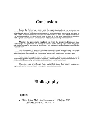 Conclusion 
From the following report and the recommendations we can conclude that 
consumption of tea is very high in Ahmedabad, thus chances of a new firm’s success in tea business in 
Ahmedabad are very good. Thus Sabar Tea should enter the Ahmedabad market. But one of the facts is that as 
Sabar Tea has its establishment and business in Sabarkantha and thus no one is aware of the tea brand Sabar. 
This can be advantageous too. Sabar Tea can create the image as its want, it can create image of premium or 
middle segment. But sales are more in middle segment and competition is also high in middle segment. 
Most of the customers purchase tea from the retailers, thus initially Sabar 
Tea have to give them good margin. One more popular avenue of retailing is through super markets. Many people 
now prefer to purchase tea with rest of the good together. Thus sales through supermarkets should also be taken 
into consideration. 
Price and quality are the two factors that have a major impact on sales. Moreover if Sabar Tea is made 
available at the same price as Wagh bakri or Tata tea people may not prefer to choose Sabar tea. Thus Sabar tea 
need to be launched at a price lower than the competitors and the quality of the products also have to good. 
As the ratio analysis suggests Sabar tea will be successful but a good awareness campaign is required. 
Advertisement and sales promotion have to be aggressive. Different promotion activities during summer will be 
more beneficial. Because during summer sales are lower compared to winter and monsoon. 
Thus the final conclusion from us is that Sabar Tea has to advertise on a 
large basis to gain higher market share in the competitive Ahmedabad tea industry. 
Bibliography 
BOOKS 
· Philip Kotler, Marketing Management, 11th Edition 2003 
(Tata McGraw Hill) Pp 328-336. 
 