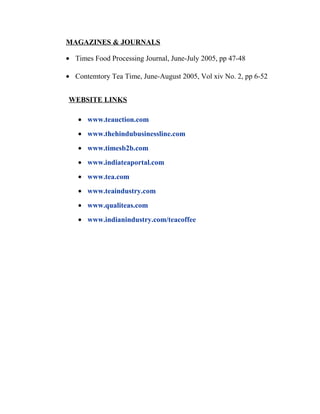 MAGAZINES & JOURNALS 
· Times Food Processing Journal, June-July 2005, pp 47-48 
· Contemtory Tea Time, June-August 2005, Vol xiv No. 2, pp 6-52 
WEBSITE LINKS 
· www.teauction.com 
· www.thehindubusinessline.com 
· www.timesb2b.com 
· www.indiateaportal.com 
· www.tea.com 
· www.teaindustry.com 
· www.qualiteas.com 
· www.indianindustry.com/teacoffee 
 